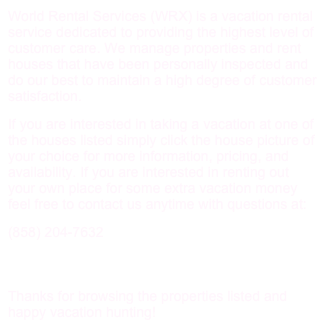 World Rental Services (WRX) is a vacation rental service dedicated to providing the highest level of customer care. We manage properties and rent houses that have been personally inspected and do our best to maintain a high degree of customer satisfaction.
If you are interested in taking a vacation at one of the houses listed simply click the house picture of your choice for more information, pricing, and availability. If you are interested in renting out your own place for some extra vacation money feel free to contact us anytime with questions at:
204-7632

WilliamRChambers@gmail.com

Thanks for browsing the properties listed and happy vacation hunting!